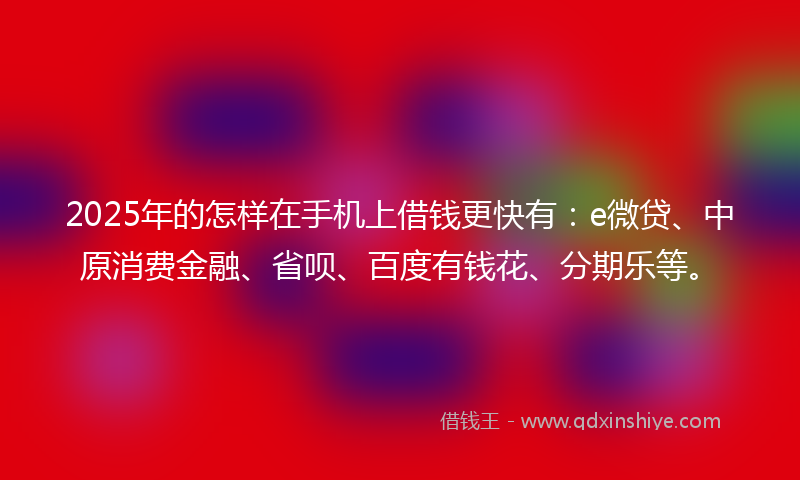 2025年的怎样在手机上借钱更快有：e微贷、中原消费金融、省呗、百度有钱花、分期乐等。