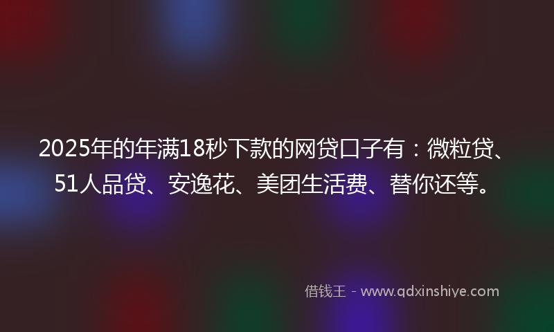 2025年的年满18秒下款的网贷口子有：微粒贷、51人品贷、安逸花、美团生活费、替你还等。