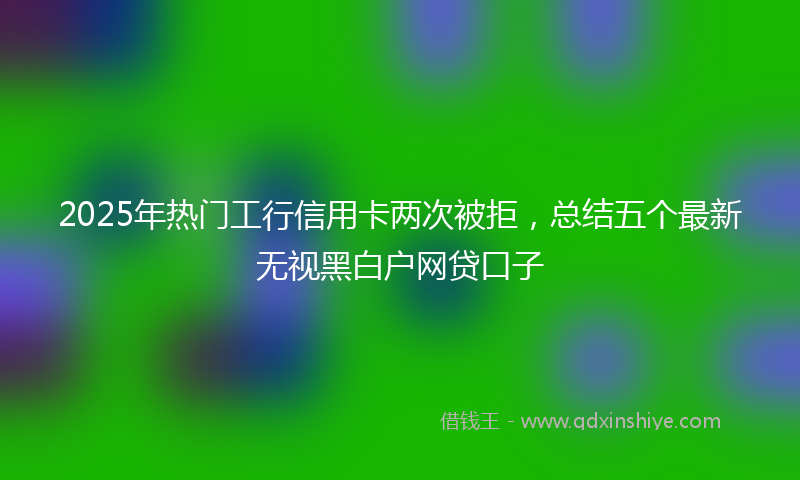 2025年热门工行信用卡两次被拒,总结五个最新无视黑白户网贷口子