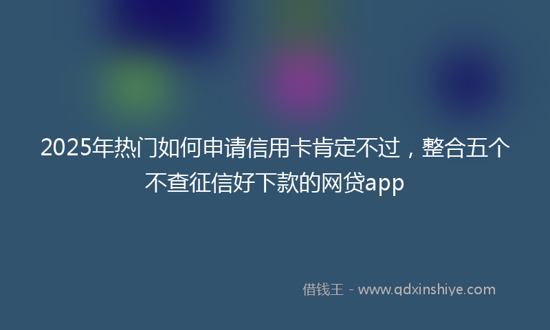 2025年热门如何申请信用卡肯定不过，整合五个不查征信好下款的网贷app