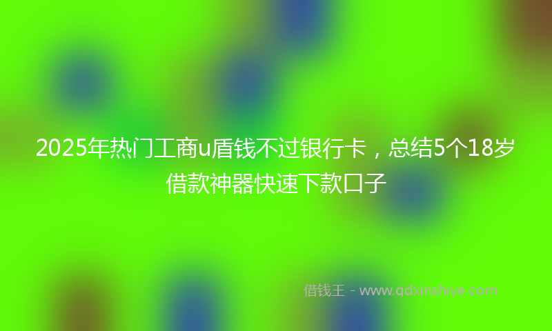 2025年热门工商u盾钱不过银行卡，总结5个18岁借款神器快速下款口子