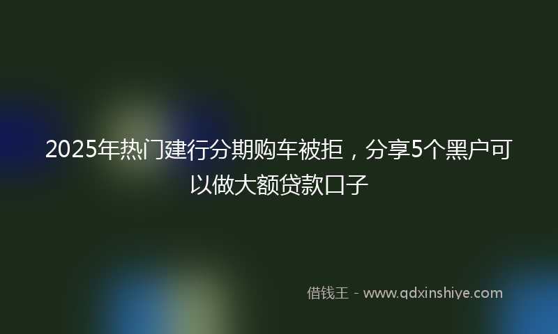 2025年热门建行分期购车被拒，分享5个黑户可以做大额贷款口子