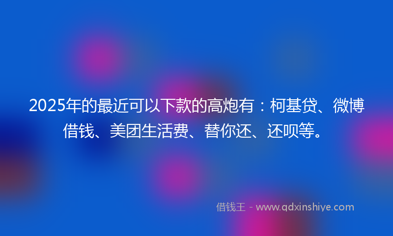 2025年的最近可以下款的高炮有：柯基贷、微博借钱、美团生活费、替你还、还呗等。