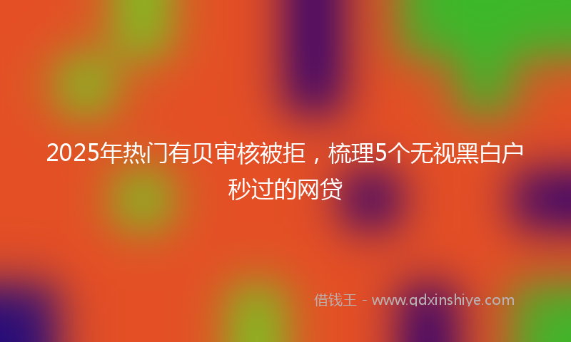 2025年热门有贝审核被拒，梳理5个无视黑白户秒过的网贷