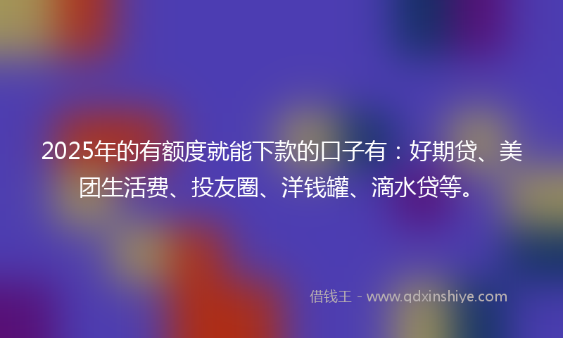 2025年的有额度就能下款的口子有：好期贷、美团生活费、投友圈、洋钱罐、滴水贷等。