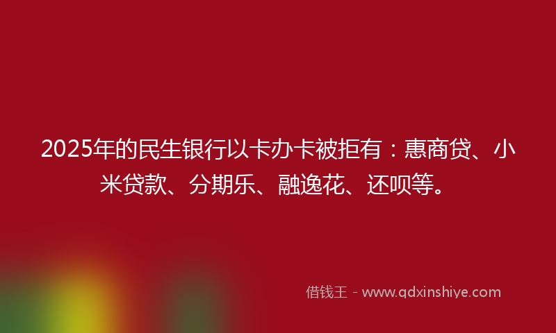 2025年的民生银行以卡办卡被拒有：惠商贷、小米贷款、分期乐、融逸花、还呗等。