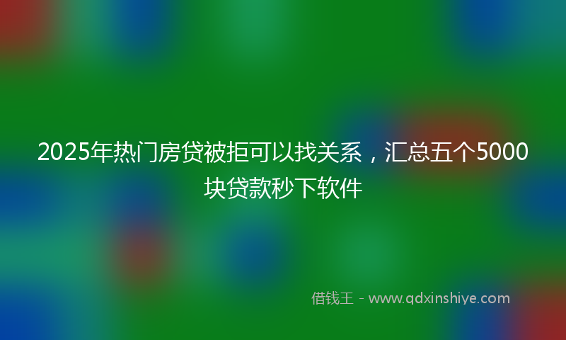2025年热门房贷被拒可以找关系，汇总五个5000块贷款秒下软件