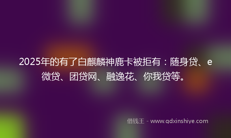 2025年的有了白麒麟神鹿卡被拒有：随身贷、e微贷、团贷网、融逸花、你我贷等。
