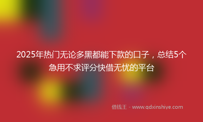 2025年热门无论多黑都能下款的口子，总结5个急用不求评分快借无忧的平台