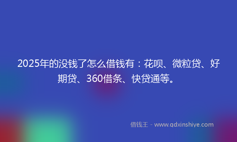 2025年的没钱了怎么借钱有：花呗、微粒贷、好期贷、360借条、快贷通等。
