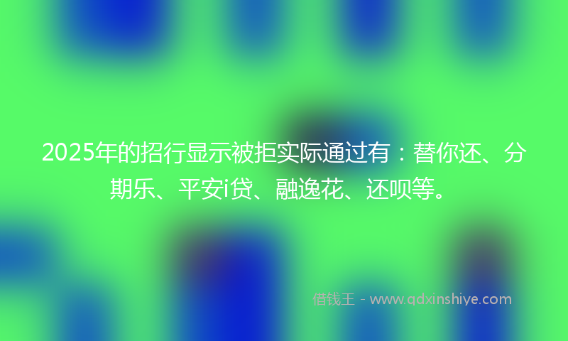 2025年的招行显示被拒实际通过有：替你还、分期乐、平安i贷、融逸花、还呗等。