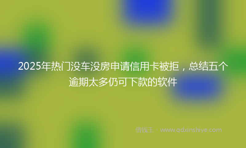 2025年热门没车没房申请信用卡被拒，总结五个逾期太多仍可下款的软件