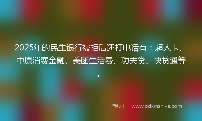 2025年的民生银行被拒后还打电话有：超人卡、中原消费金融、美团生活费、功夫贷、快贷通等。