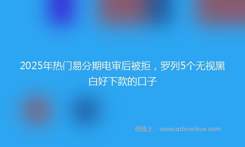 2025年热门易分期电审后被拒，罗列5个无视黑白好下款的口子