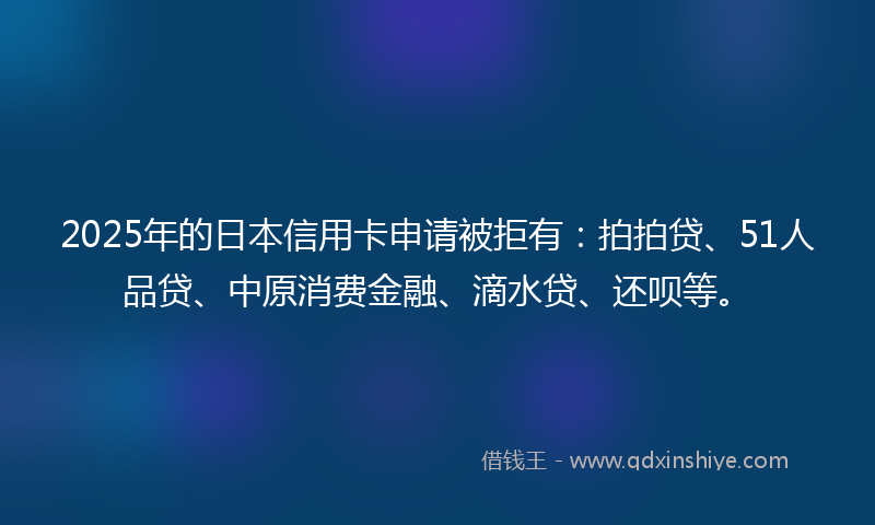 2025年的日本信用卡申请被拒有：拍拍贷、51人品贷、中原消费金融、滴水贷、还呗等。