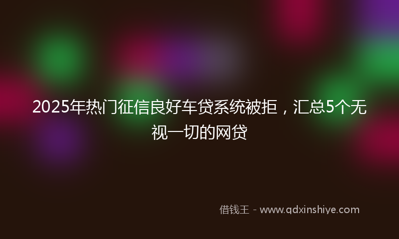 2025年热门征信良好车贷系统被拒，汇总5个无视一切的网贷