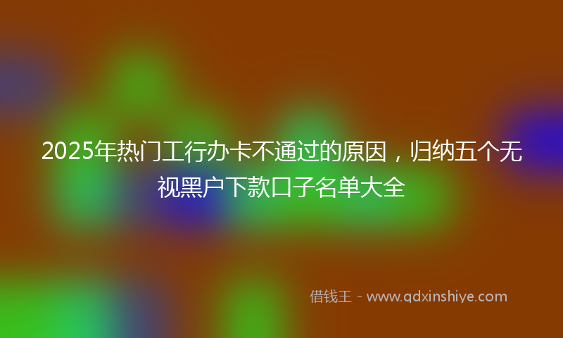 2025年热门工行办卡不通过的原因，归纳五个无视黑户下款口子名单大全