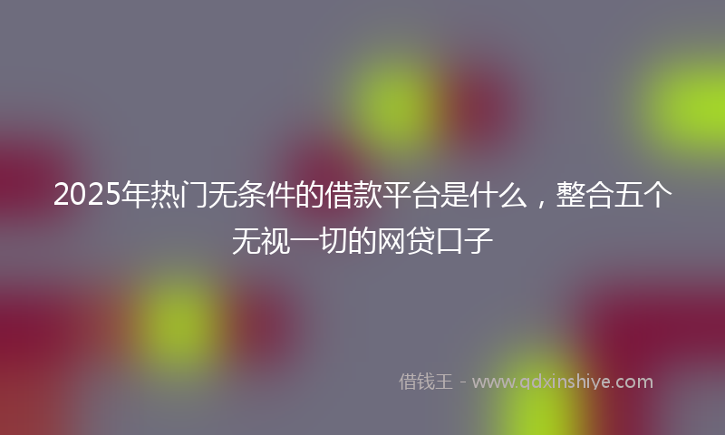 2025年热门无条件的借款平台是什么，整合五个无视一切的网贷口子