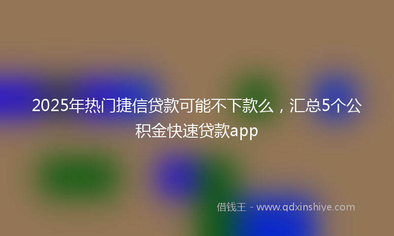 2025年热门捷信贷款可能不下款么，汇总5个公积金快速贷款app