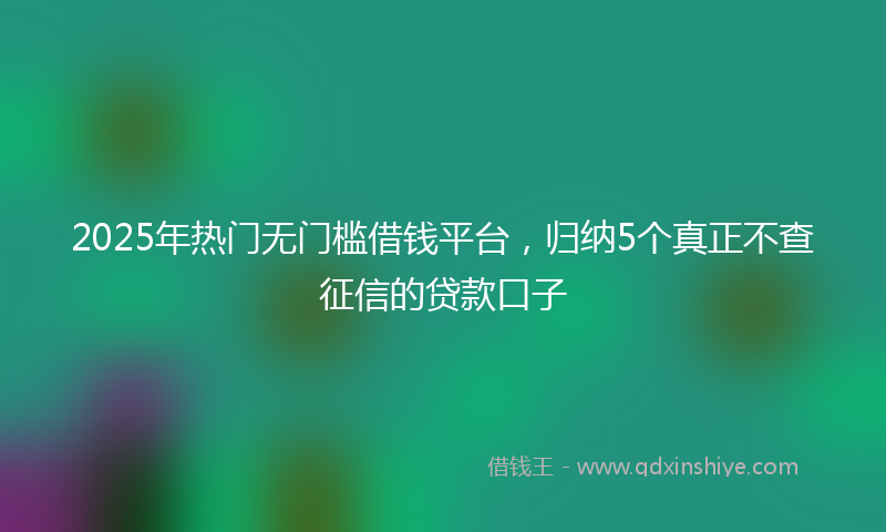 2025年热门无门槛借钱平台，归纳5个真正不查征信的贷款口子