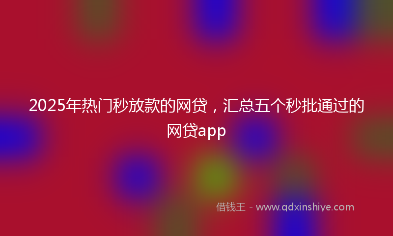 2025年热门秒放款的网贷，汇总五个秒批通过的网贷app