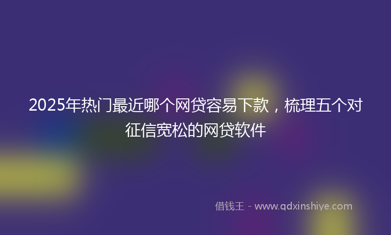 2025年热门最近哪个网贷容易下款，梳理五个对征信宽松的网贷软件