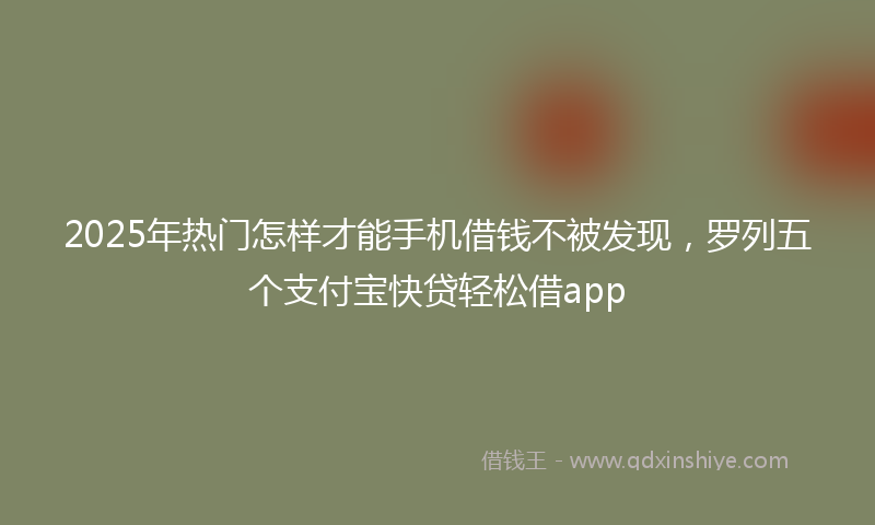 2025年热门怎样才能手机借钱不被发现，罗列五个支付宝快贷轻松借app