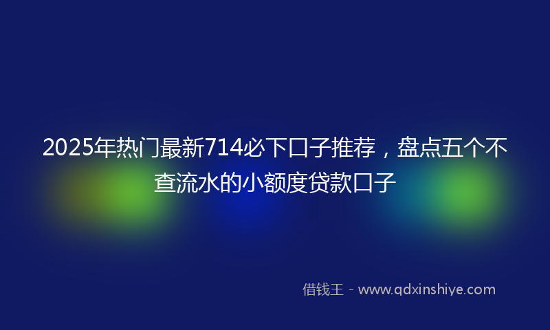 2025年热门最新714必下口子推荐，盘点五个不查流水的小额度贷款口子