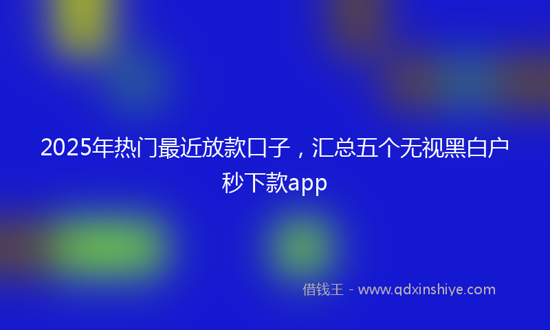 2025年热门最近放款口子，汇总五个无视黑白户秒下款app