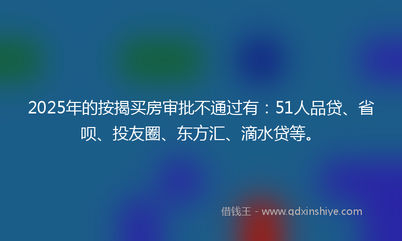 2025年的按揭买房审批不通过有：51人品贷、省呗、投友圈、东方汇、滴水贷等。