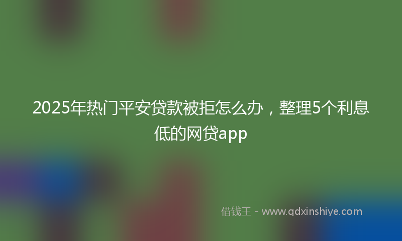 2025年热门平安贷款被拒怎么办，整理5个利息低的网贷app