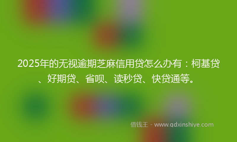 2025年的无视逾期芝麻信用贷怎么办有：柯基贷、好期贷、省呗、读秒贷、快贷通等。