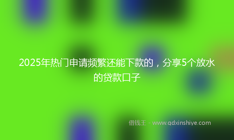 2025年热门申请频繁还能下款的，分享5个放水的贷款口子