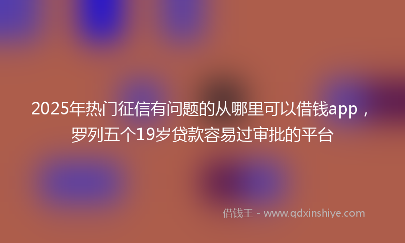 2025年热门征信有问题的从哪里可以借钱app，罗列五个19岁贷款容易过审批的平台