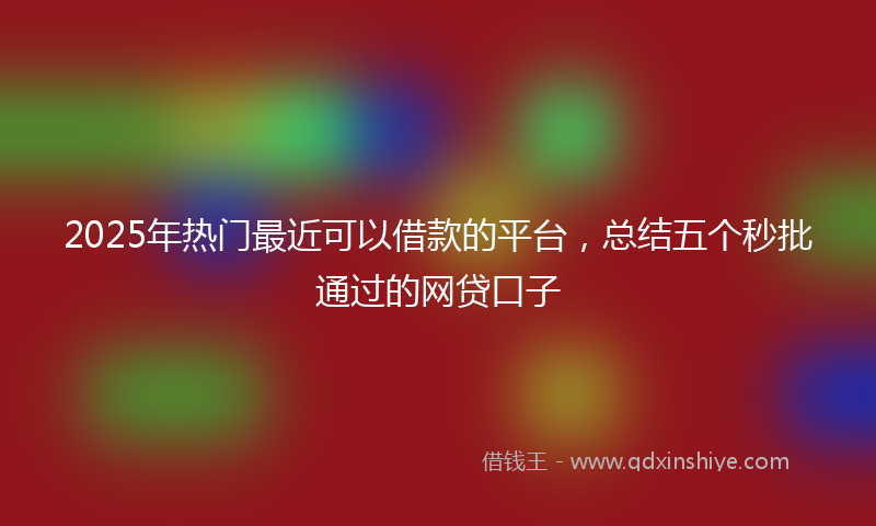 2025年热门最近可以借款的平台，总结五个秒批通过的网贷口子
