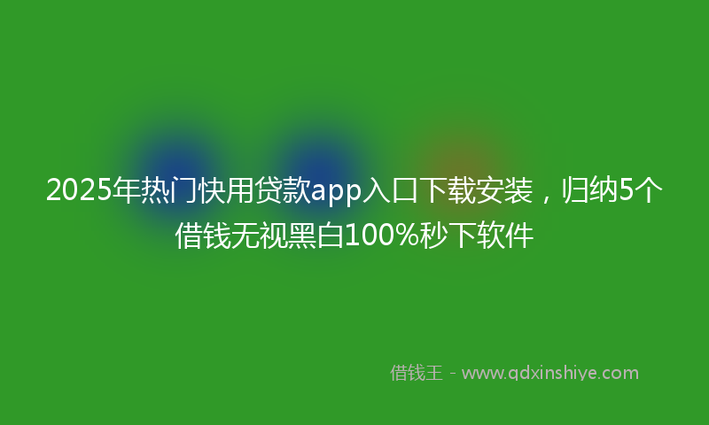 2025年热门快用贷款app入口下载安装，归纳5个借钱无视黑白100%秒下软件