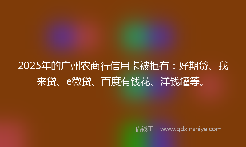 2025年的广州农商行信用卡被拒有：好期贷、我来贷、e微贷、百度有钱花、洋钱罐等。