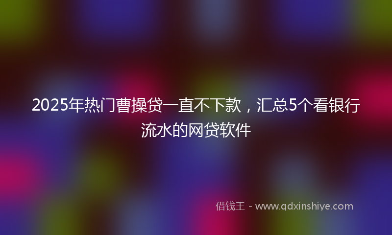 2025年热门曹操贷一直不下款，汇总5个看银行流水的网贷软件