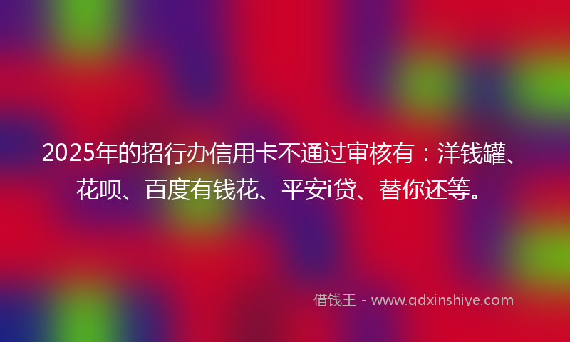2025年的招行办信用卡不通过审核有：洋钱罐、花呗、百度有钱花、平安i贷、替你还等。