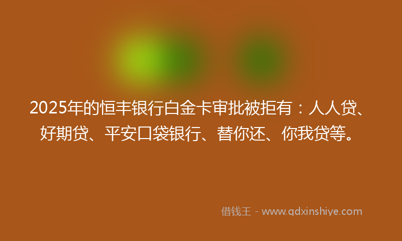 2025年的恒丰银行白金卡审批被拒有：人人贷、好期贷、平安口袋银行、替你还、你我贷等。