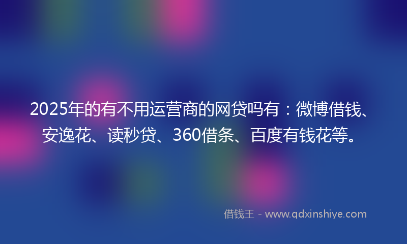 2025年的有不用运营商的网贷吗有：微博借钱、安逸花、读秒贷、360借条、百度有钱花等。