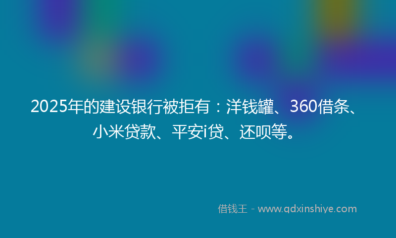2025年的建设银行被拒有：洋钱罐、360借条、小米贷款、平安i贷、还呗等。