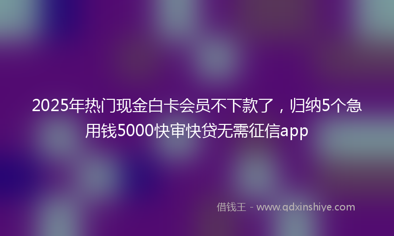 2025年热门现金白卡会员不下款了，归纳5个急用钱5000快审快贷无需征信app