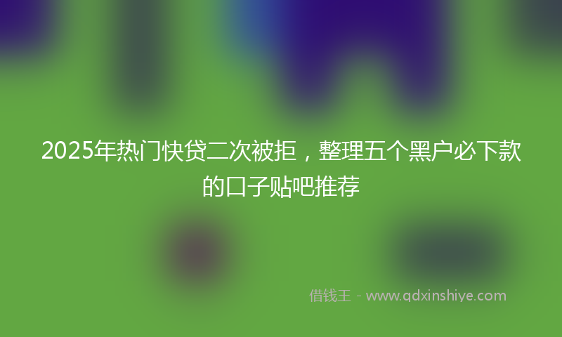 2025年热门快贷二次被拒，整理五个黑户必下款的口子贴吧推荐