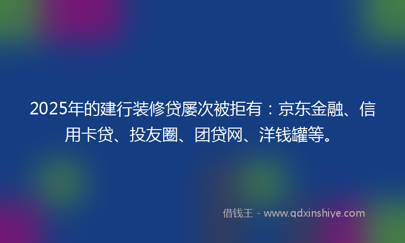 2025年的建行装修贷屡次被拒有：京东金融、信用卡贷、投友圈、团贷网、洋钱罐等。