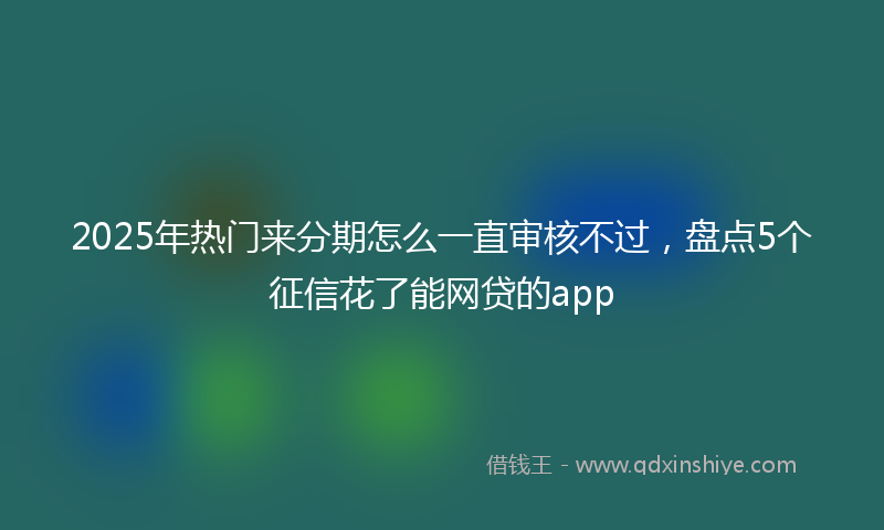 2025年热门来分期怎么一直审核不过，盘点5个征信花了能网贷的app