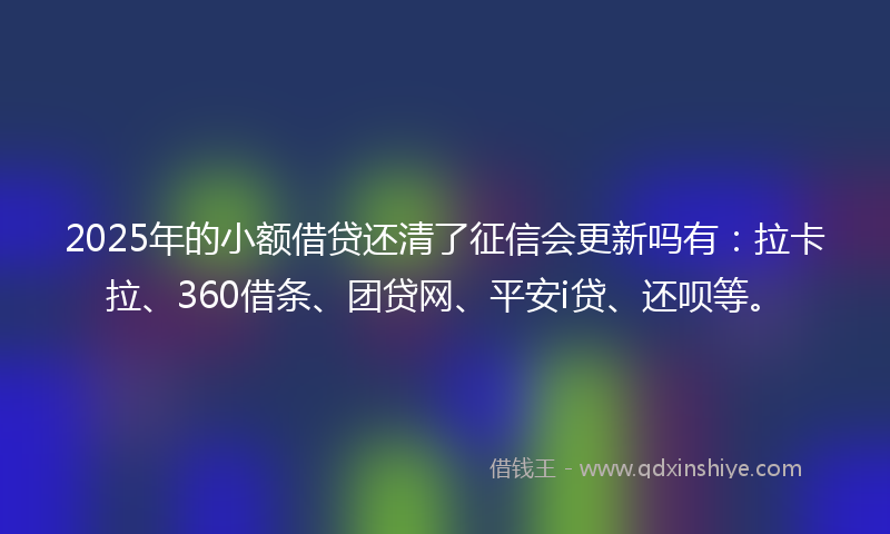2025年的小额借贷还清了征信会更新吗有：拉卡拉、360借条、团贷网、平安i贷、还呗等。