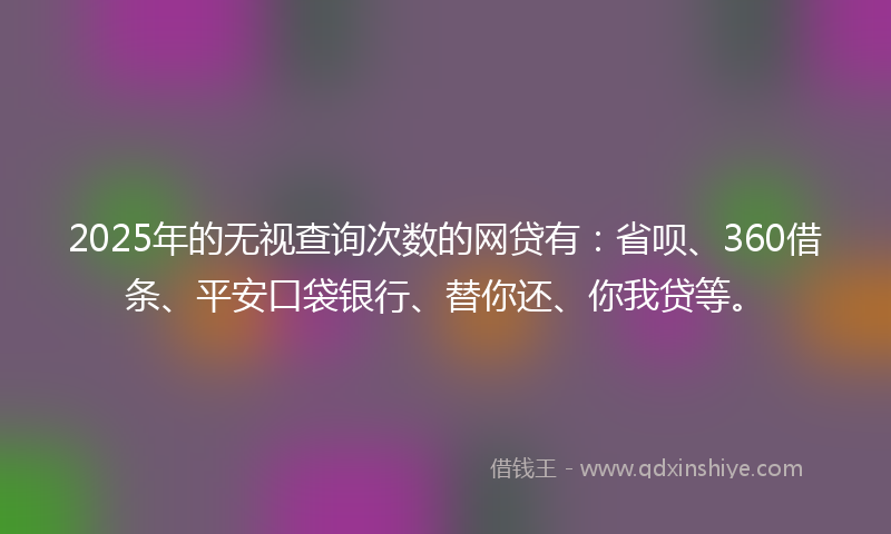 2025年的无视查询次数的网贷有：省呗、360借条、平安口袋银行、替你还、你我贷等。