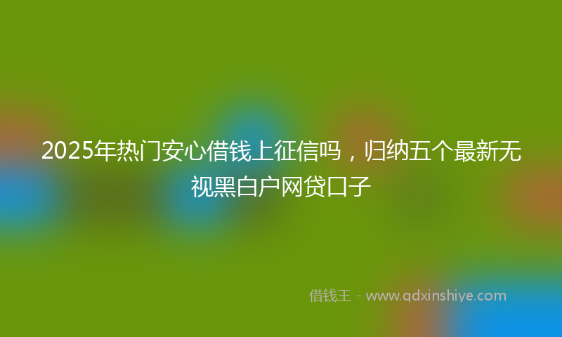 2025年热门安心借钱上征信吗，归纳五个最新无视黑白户网贷口子
