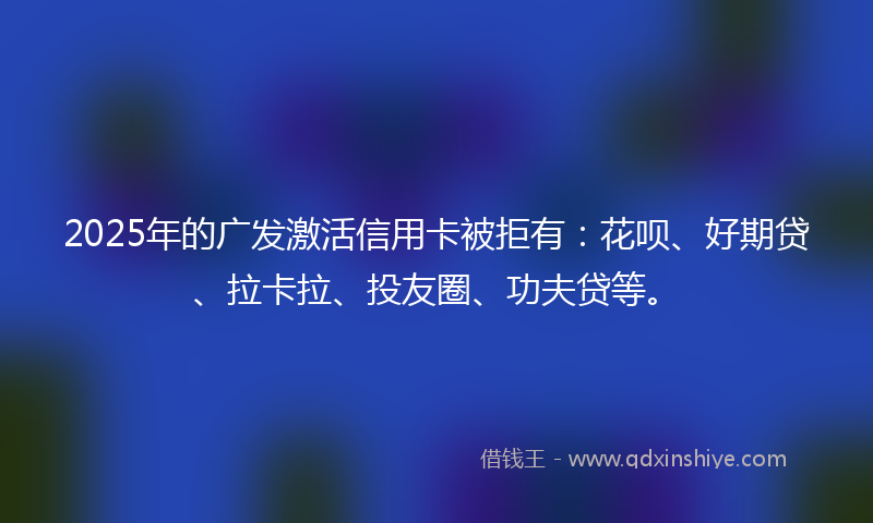 2025年的广发激活信用卡被拒有：花呗、好期贷、拉卡拉、投友圈、功夫贷等。